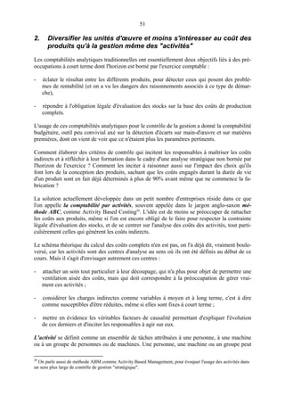 51
2. Diversifier les unités d'œuvre et moins s'intéresser au coût des
produits qu'à la gestion même des "activités"
Les comptabilités analytiques traditionnelles ont essentiellement deux objectifs liés à des pré-
occupations à court terme dont l'horizon est borné par l'exercice comptable :
- éclater le résultat entre les différents produits, pour détecter ceux qui posent des problè-
mes de rentabilité (et on a vu les dangers des raisonnements associés à ce type de démar-
che),
- répondre à l'obligation légale d'évaluation des stocks sur la base des coûts de production
complets.
L'usage de ces comptabilités analytiques pour le contrôle de la gestion a donné la comptabilité
budgétaire, outil peu convivial axé sur la détection d'écarts sur main-d'œuvre et sur matières
premières, dont on vient de voir que ce n'étaient plus les paramètres pertinents.
Comment élaborer des critères de contrôle qui incitent les responsables à maîtriser les coûts
indirects et à réfléchir à leur formation dans le cadre d'une analyse stratégique non bornée par
l'horizon de l'exercice ? Comment les inciter à raisonner aussi sur l'impact des choix qu'ils
font lors de la conception des produits, sachant que les coûts engagés durant la durée de vie
d'un produit sont en fait déjà déterminés à plus de 90% avant même que ne commence la fa-
brication ?
La solution actuellement développée dans un petit nombre d'entreprises réside dans ce que
l'on appelle la comptabilité par activités, souvent appelée dans le jargon anglo-saxon mé-
thode ABC, comme Activity Based Costing28
. L'idée est de moins se préoccuper de rattacher
les coûts aux produits, même si l'on est encore obligé de le faire pour respecter la contrainte
légale d'évaluation des stocks, et de se centrer sur l'analyse des coûts des activités, tout parti-
culièrement celles qui génèrent les coûts indirects.
Le schéma théorique du calcul des coûts complets n'en est pas, on l'a déjà dit, vraiment boule-
versé, car les activités sont des centres d'analyse au sens où ils ont été définis au début de ce
cours. Mais il s'agit d'envisager autrement ces centres :
- attacher un soin tout particulier à leur découpage, qui n'a plus pour objet de permettre une
ventilation aisée des coûts, mais qui doit correspondre à la préoccupation de gérer vrai-
ment ces activités ;
- considérer les charges indirectes comme variables à moyen et à long terme, c'est à dire
comme susceptibles d'être réduites, même si elles sont fixes à court terme ;
- mettre en évidence les véritables facteurs de causalité permettant d'expliquer l'évolution
de ces derniers et d'inciter les responsables à agir sur eux.
L'activité se définit comme un ensemble de tâches attribuées à une personne, à une machine
ou à un groupe de personnes ou de machines. Une personne, une machine ou un groupe peut
28
On parle aussi de méthode ABM comme Activity Based Management, pour évoquer l'usage des activités dans
un sens plus large de contrôle de gestion "stratégique".
 