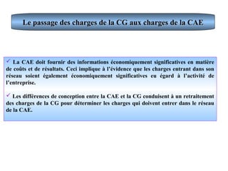 Le passage des charges de la CG aux charges de la CAELe passage des charges de la CG aux charges de la CAE
 La CAE doit fournir des informations économiquement significatives en matière
de coûts et de résultats. Ceci implique à l’évidence que les charges entrant dans son
réseau soient également économiquement significatives eu égard à l’activité de
l’entreprise.
 Les différences de conception entre la CAE et la CG conduisent à un retraitement
des charges de la CG pour déterminer les charges qui doivent entrer dans le réseau
de la CAE.
 
