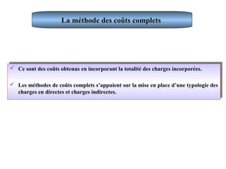La méthode des coûts completsLa méthode des coûts complets
 Ce sont des coûts obtenus en incorporant la totalité des charges incorporées.
 Les méthodes de coûts complets s’appuient sur la mise en place d’une typologie des
charges en directes et charges indirectes.
 Ce sont des coûts obtenus en incorporant la totalité des charges incorporées.
 Les méthodes de coûts complets s’appuient sur la mise en place d’une typologie des
charges en directes et charges indirectes.
 