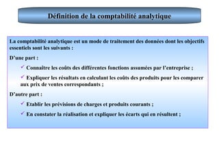 Définition de la comptabilité analytiqueDéfinition de la comptabilité analytique
La comptabilité analytique est un mode de traitement des données dont les objectifs
essentiels sont les suivants :
D’une part :
 Connaître les coûts des différentes fonctions assumées par l’entreprise ;
 Expliquer les résultats en calculant les coûts des produits pour les comparer
aux prix de ventes correspondants ;
D’autre part :
 Etablir les prévisions de charges et produits courants ;
 En constater la réalisation et expliquer les écarts qui en résultent ;
 