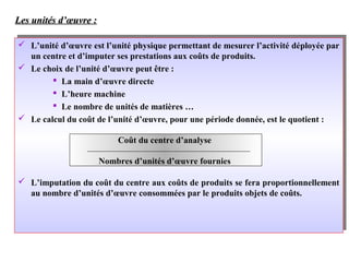 Les unités d’œuvre :Les unités d’œuvre :
 L’unité d’œuvre est l’unité physique permettant de mesurer l’activité déployée par
un centre et d’imputer ses prestations aux coûts de produits.
 Le choix de l’unité d’œuvre peut être :
 La main d’œuvre directe
 L’heure machine
 Le nombre de unités de matières …
 Le calcul du coût de l’unité d’œuvre, pour une période donnée, est le quotient :
 L’imputation du coût du centre aux coûts de produits se fera proportionnellement
au nombre d’unités d’œuvre consommées par le produits objets de coûts.
 L’unité d’œuvre est l’unité physique permettant de mesurer l’activité déployée par
un centre et d’imputer ses prestations aux coûts de produits.
 Le choix de l’unité d’œuvre peut être :
 La main d’œuvre directe
 L’heure machine
 Le nombre de unités de matières …
 Le calcul du coût de l’unité d’œuvre, pour une période donnée, est le quotient :
 L’imputation du coût du centre aux coûts de produits se fera proportionnellement
au nombre d’unités d’œuvre consommées par le produits objets de coûts.
Coût du centre d’analyse
Nombres d’unités d’œuvre fournies
 