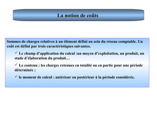 La notion de coûtsLa notion de coûts
Sommes de charges relatives à un élément défini au sein du réseau comptable. Un
coût est défini par trois caractéristiques suivantes.
 Le champ d’application du calcul :un moyen d’exploitation, un produit, un
stade d’élaboration du produit…
 Le contenu : les charges retenues en totalité ou en partie pour une période
déterminée ;
 le moment de calcul : antérieur ou postérieur à la période considérée.
 