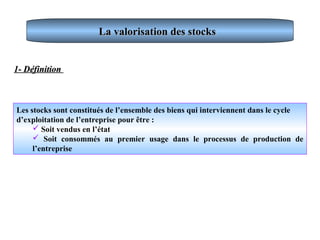 La valorisation des stocksLa valorisation des stocks
Les stocks sont constitués de l’ensemble des biens qui interviennent dans le cycle
d’exploitation de l’entreprise pour être :
 Soit vendus en l’état
 Soit consommés au premier usage dans le processus de production de
l’entreprise
1- Définition1- Définition
 