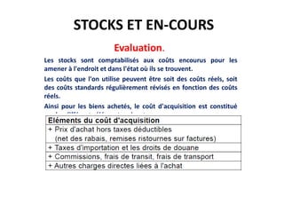 STOCKS ET EN-COURS
Evaluation.
Les stocks sont comptabilisés aux coûts encourus pour les
amener à l'endroit et dans l'état où ils se trouvent.
Les coûts que l'on utilise peuvent être soit des coûts réels, soit
des coûts standards régulièrement révisés en fonction des coûts
réels.
Ainsi pour les biens achetés, le coût d'acquisition est constitué
par les différents éléments suivants :
 