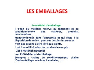 LES EMBALLAGES
Le matériel d'emballage.
Il s'agit du matériel réservé au logement et au
conditionnement des matières, produits,
marchandises
manutentionnés dans l’entreprise et qui reste à la
disposition de celle-ci pour ses besoins internes et
n’est pas destiné à être livré aux clients.
Il est immobilisé selon les cas dans le compte :
- 2154 Matériel industriel
- ou 2156 Matériel d’emballage
Exemples : chaîne de conditionnement, chaîne
d’embouteillage, machine à emballer, ...
 