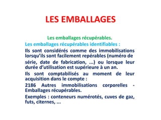 LES EMBALLAGES
Les emballages récupérables.
Les emballages récupérables identifiables :
Ils sont considérés comme des immobilisations
lorsqu’ils sont facilement repérables (numéro de
série, date de fabrication, ...) ou lorsque leur
durée d’utilisation est supérieure à un an.
Ils sont comptabilisés au moment de leur
acquisition dans le compte :
2186 Autres immobilisations corporelles -
Emballages récupérables.
Exemples : conteneurs numérotés, cuves de gaz,
futs, citernes, ...
 