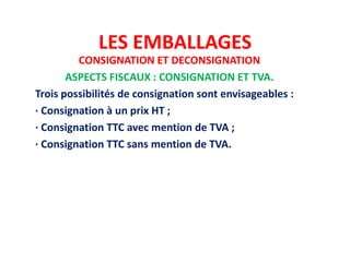 LES EMBALLAGES
CONSIGNATION ET DECONSIGNATION
ASPECTS FISCAUX : CONSIGNATION ET TVA.
Trois possibilités de consignation sont envisageables :
· Consignation à un prix HT ;
· Consignation TTC avec mention de TVA ;
· Consignation TTC sans mention de TVA.
 
