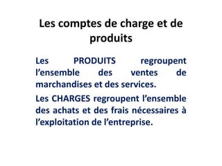 Les comptes de charge et de
produits
Les PRODUITS regroupent
l’ensemble des ventes de
marchandises et des services.
Les CHARGES regroupent l’ensemble
des achats et des frais nécessaires à
l’exploitation de l’entreprise.
 