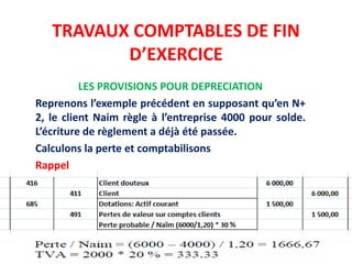TRAVAUX COMPTABLES DE FIN
D’EXERCICE
LES PROVISIONS POUR DEPRECIATION
Reprenons l’exemple précédent en supposant qu’en N+
2, le client Naim règle à l’entreprise 4000 pour solde.
L’écriture de règlement a déjà été passée.
Calculons la perte et comptabilisons
Rappel
 