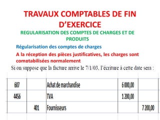 TRAVAUX COMPTABLES DE FIN
D’EXERCICE
REGULARISATION DES COMPTES DE CHARGES ET DE
PRODUITS
Régularisation des comptes de charges
A la réception des pièces justificatives, les charges sont
comptabilisées normalement
 