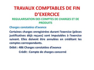 TRAVAUX COMPTABLES DE FIN
D’EXERCICE
REGULARISATION DES COMPTES DE CHARGES ET DE
PRODUITS
Charges constatées d’avance
Certaines charges enregistrées durant l’exercice (pièces
justificatives déjà reçues) sont imputables à l’exercice
suivant. Elles doivent être annulées en créditant les
comptes correspondants.
Débit : 486 Charges constatées d’avance
Crédit : Compte de charges concerné
 