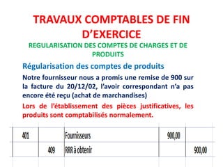 TRAVAUX COMPTABLES DE FIN
D’EXERCICE
REGULARISATION DES COMPTES DE CHARGES ET DE
PRODUITS
Régularisation des comptes de produits
Notre fournisseur nous a promis une remise de 900 sur
la facture du 20/12/02, l’avoir correspondant n’a pas
encore été reçu (achat de marchandises)
Lors de l’établissement des pièces justificatives, les
produits sont comptabilisés normalement.
 