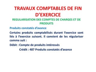 TRAVAUX COMPTABLES DE FIN
D’EXERCICE
REGULARISATION DES COMPTES DE CHARGES ET DE
PRODUITS
Produits constatés d’avance
Certains produits comptabilisés durant l’exercice sont
liés à l’exercice suivant. Il convient de les régulariser
comme suit :
Débit : Compte de produits intéressés
Crédit : 487 Produits constatés d’avance
 