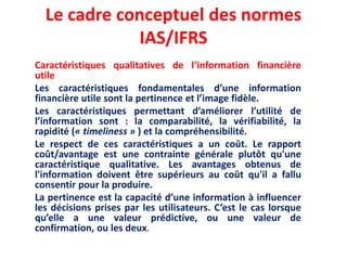 Le cadre conceptuel des normes
IAS/IFRS
Caractéristiques qualitatives de l’information financière
utile
Les caractéristiques fondamentales d’une information
financière utile sont la pertinence et l’image fidèle.
Les caractéristiques permettant d’améliorer l’utilité de
l’information sont : la comparabilité, la vérifiabilité, la
rapidité (« timeliness » ) et la compréhensibilité.
Le respect de ces caractéristiques a un coût. Le rapport
coût/avantage est une contrainte générale plutôt qu'une
caractéristique qualitative. Les avantages obtenus de
l'information doivent être supérieurs au coût qu'il a fallu
consentir pour la produire.
La pertinence est la capacité d’une information à influencer
les décisions prises par les utilisateurs. C’est le cas lorsque
qu’elle a une valeur prédictive, ou une valeur de
confirmation, ou les deux.
 