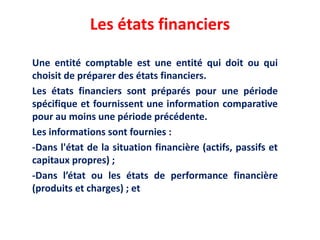 Les états financiers
Une entité comptable est une entité qui doit ou qui
choisit de préparer des états financiers.
Les états financiers sont préparés pour une période
spécifique et fournissent une information comparative
pour au moins une période précédente.
Les informations sont fournies :
-Dans l'état de la situation financière (actifs, passifs et
capitaux propres) ;
-Dans l’état ou les états de performance financière
(produits et charges) ; et
 