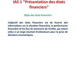 IAS 1 "Présentation des états
financiers"
Objet des états financiers
L’objectif des états financiers est de fournir des
informations sur la situation financière, la performance
financière et les flux de trésorerie de l’entité, qui soient
utiles à un large éventail d’utilisateurs pour la prise de
décisions économiques.
 