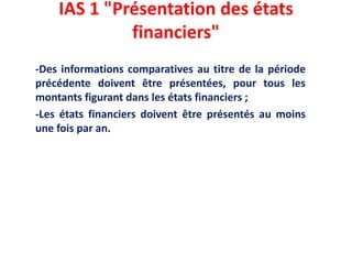 IAS 1 "Présentation des états
financiers"
-Des informations comparatives au titre de la période
précédente doivent être présentées, pour tous les
montants figurant dans les états financiers ;
-Les états financiers doivent être présentés au moins
une fois par an.
 