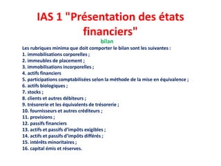 IAS 1 "Présentation des états
financiers"
bilan
Les rubriques minima que doit comporter le bilan sont les suivantes :
1. immobilisations corporelles ;
2. immeubles de placement ;
3. immobilisations incorporelles ;
4. actifs financiers
5. participations comptabilisées selon la méthode de la mise en équivalence ;
6. actifs biologiques ;
7. stocks ;
8. clients et autres débiteurs ;
9. trésorerie et les équivalents de trésorerie ;
10. fournisseurs et autres créditeurs ;
11. provisions ;
12. passifs financiers
13. actifs et passifs d’impôts exigibles ;
14. actifs et passifs d’impôts différés ;
15. intérêts minoritaires ;
16. capital émis et réserves.
 