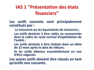 IAS 1 "Présentation des états
financiers"
Les actifs courants sont principalement
constitués par :
La trésorerie ou les équivalents de trésorerie ;
Les actifs destinés à être cédés ou consommés
dans le cadre du cycle normal d’exploitation de
l’entité ;
Les actifs destinés à être réalisés dans un délai
de 12 mois après la date de clôture;
Et les actifs détenus essentiellement en vue
d’être négociés.
Les autres actifs doivent être classés en tant
qu’actifs non courants.
 
