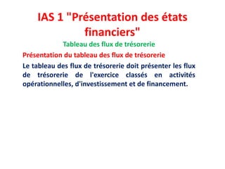 IAS 1 "Présentation des états
financiers"
Tableau des flux de trésorerie
Présentation du tableau des flux de trésorerie
Le tableau des flux de trésorerie doit présenter les flux
de trésorerie de l'exercice classés en activités
opérationnelles, d'investissement et de financement.
 