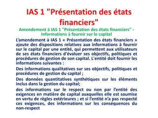 IAS 1 "Présentation des états
financiers"
Amendement à IAS 1 "Présentation des états financiers" -
Informations à fournir sur le capital
L’amendement à IAS 1 « Présentation des états financiers »
ajoute des dispositions relatives aux informations à fournir
sur le capital par une entité, qui permettent aux utilisateurs
de ses états financiers d'évaluer ses objectifs, politiques et
procédures de gestion de son capital. L'entité doit fournir les
informations suivantes :
Des informations qualitatives sur ses objectifs, politiques et
procédures de gestion du capital ;
Des données quantitatives synthétiques sur les éléments
inclus dans la gestion du capital;
des informations sur le respect ou non par l’entité des
exigences en matière de capital auxquelles elle est soumise
en vertu de règles extérieures ; et si l’entité n’a pas respecté
ces exigences, des informations sur les conséquences du
non-respect
 