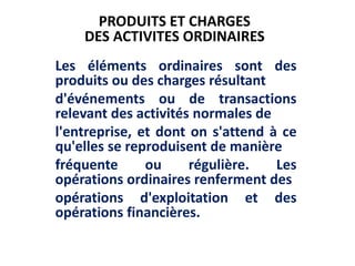 Les éléments ordinaires sont des
produits ou des charges résultant
d'événements ou de transactions
relevant des activités normales de
l'entreprise, et dont on s'attend à ce
qu'elles se reproduisent de manière
fréquente ou régulière. Les
opérations ordinaires renferment des
opérations d'exploitation et des
opérations financières.
PRODUITS ET CHARGES
DES ACTIVITES ORDINAIRES
 