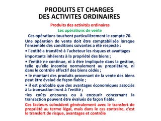 Produits des activités ordinaires
Les opérations de vente
Ces opérations touchent particulièrement le compte 70.
Une opération de vente doit être comptabilisée lorsque
l'ensemble des conditions suivantes a été respecté :
• l'entité a transféré à l'acheteur les risques et avantages
importants inhérents à la propriété des biens ;
• l'entité ne continue, ni à être impliquée dans la gestion,
telle qu'elle incombe normalement au propriétaire, ni
dans le contrôle effectif des biens cédés ;
• le montant des produits provenant de la vente des biens
peut être évalué de façon fiable ;
• il est probable que des avantages économiques associés
à la transaction iront à l'entité ;
•les coûts encourus ou à encourir concernant la
transaction peuvent être évalués de façon fiable.
Ces facteurs coïncident généralement avec le transfert de
propriété au terme légal, mais dans le cas contraire, c'est
le transfert de risque, avantages et contrôle
PRODUITS ET CHARGES
DES ACTIVITES ORDINAIRES
 