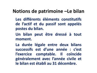 Notions de patrimoine –Le bilan
Les différents éléments constitutifs
de l’actif et du passif sont appelés
postes du bilan.
Un bilan peut être dressé à tout
moment.
La durée légale entre deux bilans
successifs est d’une année : c’est
l’exercice comptable. Il coïncide
généralement avec l’année civile et
le bilan est établi au 31 décembre.
 