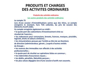 Produits des activités ordinaires
Les autres produits des activités ordinaires
Le compte 75
Lors d'une cession d'immobilisations autres que des titres, ce compte
enregistre le montant, hors TVA collectée, du prix de cession des
éléments d'actif cédés.
Ce compte enregistre également au crédit :
• la quote-part des subventions d'investissement virée au
résultat de l'exercice ;
• les redevances pour concessions, brevets, licences, marques, procédés,
logiciels, droits et valeurs similaires ;
• les rémunérations perçues par l'entité au titre de ses fonctions
de direction (administrateur, gérant…) auprès d'autres entités
du Groupe ;
• les revenus des immeubles non affectés à des activités
professionnelles ;
• la quote-part de résultat sur opérations faites en commun ;
• les indemnités d'assurances reçues ;
• les dédits, pénalités, libéralités perçues ;
• les plus values dégagées lors d'une cession d'actifs non courants.
PRODUITS ET CHARGES
DES ACTIVITES ORDINAIRES
 