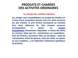 Les charges des activités ordinaires
Les charges sont comptabilisées au compte de résultat sur
la base d'une association directe entre les coûts encourus
(Le prix d’achat: le prix d’achat correspond au montant
hors taxes déboursé, les frais annexes encourus
correspondent à toutes les charges
d’exploitation directement imputables à l’achat des biens
ou services, telles que les : commissions sur acquisitions ,
frais de livraison, assurances liées au transport, coûts de
manutention, droits de douane, coûts de crédit, sur option
et sous condition,...) et l'obtention d'éléments spécifiques
de produits.
PRODUITS ET CHARGES
DES ACTIVITES ORDINAIRES
 