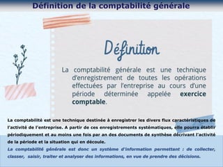 La comptabilité est une technique destinée à enregistrer les divers flux caractéristiques de
l’activité de l’entreprise. A partir de ces enregistrements systématiques, elle pourra établir
périodiquement et au moins une fois par an des documents de synthèse décrivant l'activité
de la période et la situation qui en découle.
La comptabilité générale est donc un système d'information permettant : de collecter,
classer, saisir, traiter et analyser des informations, en vue de prendre des décisions.
 