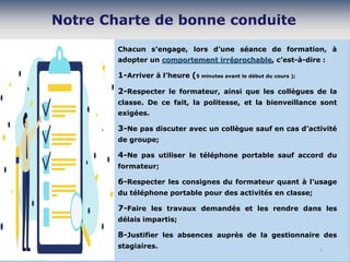 Chacun s’engage, lors d’une séance de formation, à
adopter un comportement irréprochable, c’est-à-dire :
1-Arriver à l’heure (5 minutes avant le début du cours );
2-Respecter le formateur, ainsi que les collègues de la
classe. De ce fait, la politesse, et la bienveillance sont
exigées.
3-Ne pas discuter avec un collègue sauf en cas d’activité
de groupe;
4-Ne pas utiliser le téléphone portable sauf accord du
formateur;
6-Respecter les consignes du formateur quant à l’usage
du téléphone portable pour des activités en classe;
7-Faire les travaux demandés et les rendre dans les
délais impartis;
8-Justifier les absences auprès de la gestionnaire des
stagiaires. 5
 