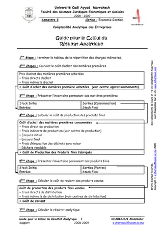 Université Cadi Ayyad Marrakech
Faculté des Sciences Juridiques Economiques et Sociales
2008 – 2009

Option : Economie Gestion

Semestre 3

Comptabilité Analytique des Entreprises

Guide pour le Calcul du
Résultat Analytique

2ème étapes : Calculer le coût d’achat des matières premières.
Prix d’achat des matières premières achetées
+ Frais directs d’achat
+ Frais indirects d’achat
= Coût d’achat des matières première achetées (voir centre approvisionnements)
3ème étape : Présenter l’inventaire permanant des matières premières.
Stock Initial
Entrées

Sorties (Consommation)
Stock Final

4ème étape : calculer le coût de production des produits finis.

Droits d’auteur réservés.
Copyright © a.charkaoui@ucam.ac.ma 2008

Coût d’achat des matières premières consommées
+ Frais direct de production
+ Frais indirects de production (voir centre de production)
+ Encours initial
- Encours final
+ Frais d’évacuation des déchets sans valeur
- Déchets vendable
= Coût de Production des Produits finis fabriqués
5ème étape : Présenter l’inventaire permanent des produits finis.
Stock Initial
Entrées

Sorties (Ventes)
Stock Final

6ème étape : Calculer le coût de revient des produits vendus
Coût de production des produits finis vendus
+ Frais directs de distribution
+ Frais indirects de distribution (voir centres de distribution)
= Coût de revient
7ème étape : Calculer le résultat analytique
Guide pour le Calcul du Résultat Analytique 1
Support
2008-2009

Des Compléments de Cours et TD en Comptabilité Analytique
sont Disponibles Sur le site www.acharkaoui.com

1ère étape : terminer le tableau de la répartition des charges indirectes.

CHARKAOUI Abdelkabir
a.charkaoui@ucam.ac.ma

 