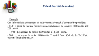 • Exemple
Ces informations concernent les mouvements de stock d’une matière première:
- 01/01 : Stock de matière première au début du mois de janvier : 1200 unités à 8
DH l’unité.
- 15/01 : Les entrées du mois : 2000 unités à 12 DH l’unité.
- 20/01 : Les sorties du mois : 1400 unités. Travail à faire : Calculer le CMUP et
établir l’inventaire de MP.
Calcul du coût de revient
 