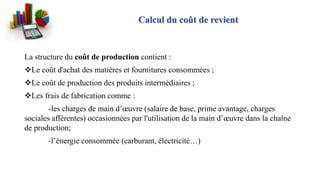 La structure du coût de production contient :
Le coût d'achat des matières et fournitures consommées ;
Le coût de production des produits intermédiaires ;
Les frais de fabrication comme :
-les charges de main d’œuvre (salaire de base, prime avantage, charges
sociales afférentes) occasionnées par l'utilisation de la main d’œuvre dans la chaîne
de production;
-l’énergie consommée (carburant, électricité…)
Calcul du coût de revient
 
