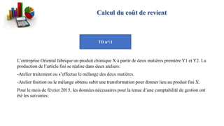 Calcul du coût de revient
L’entreprise Oriental fabrique un produit chimique X à partir de deux matières première Y1 et Y2. La
production de l’article fini se réalise dans deux ateliers:
-Atelier traitement ou s’effectue le mélange des deux matières.
-Atelier finition ou le mélange obtenu subit une transformation pour donner lieu au produit fini X.
Pour le mois de février 2015, les données nécessaires pour la tenue d’une comptabilité de gestion ont
été les suivantes:
TD n°:1
 