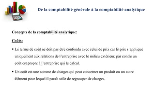 De la comptabilité générale à la comptabilité analytique
Concepts de la comptabilité analytique:
Coûts:
 Le terme de coût ne doit pas être confondu avec celui de prix car le prix s’applique
uniquement aux relations de l’entreprise avec le milieu extérieur, par contre un
coût est propre à l’entreprise qui le calcul.
 Un coût est une somme de charges qui peut concerner un produit ou un autre
élément pour lequel il paraît utile de regrouper de charges.
 