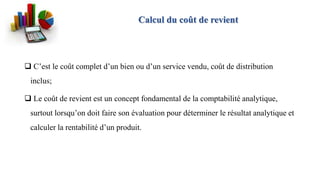 Calcul du coût de revient
 C’est le coût complet d’un bien ou d’un service vendu, coût de distribution
inclus;
 Le coût de revient est un concept fondamental de la comptabilité analytique,
surtout lorsqu’on doit faire son évaluation pour déterminer le résultat analytique et
calculer la rentabilité d’un produit.
 