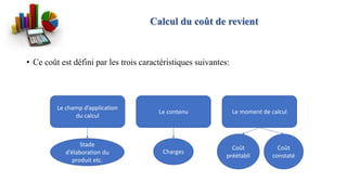 • Ce coût est défini par les trois caractéristiques suivantes:
Le champ d’application
du calcul
Le contenu Le moment de calcul
Coût
préétabli
Coût
constaté
Charges
Calcul du coût de revient
Stade
d’élaboration du
produit etc.
 