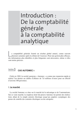 Introduction :
De la comptabilité
générale
à la comptabilité
analytique

L

a comptabilité générale fournit un résultat global annuel, connu souvent
plusieurs semaines après la clôture de l’exercice. Pour une gestion plus effi­ ace,
c
des informations plus détaillées et plus fréquentes sont nécessaires, même si elles
sont moins précises.

Section

1

cas Automec 1

Créée en 1985, la société anonyme «  Automec  » a connu une expansion rapide et
réalisé l’an dernier un chiffre d’affaires de 7,6  millions d’euros pour un effectif
d’environ 100 personnes.

1  Le marché
La société Automec se situe sur le marché de la mécanique et de l’automatisme.
Sur ce vaste marché, la souplesse dont fait preuve Automec lui permet des réalisa­
tions allant de la simple armoire électrique jusqu’aux pupitres synoptiques des
postes de contrôle des centrales électriques ou des aéroports.

1

 