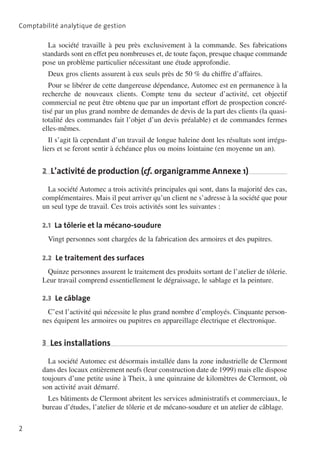 Comptabilité analytique de gestion

La société travaille à peu près exclusivement à la commande. Ses fabrications
standards sont en effet peu nombreuses et, de toute façon, presque chaque commande
pose un problème particulier nécessitant une étude approfondie.
Deux gros clients assurent à eux seuls près de 50 % du chiffre d’affaires.
Pour se libérer de cette dangereuse dépendance, Automec est en permanence à la
recherche de nouveaux clients. Compte tenu du secteur d’activité, cet objectif
commercial ne peut être obtenu que par un important effort de prospection concré­
tisé par un plus grand nombre de demandes de devis de la part des clients (la quasitotalité des commandes fait l’objet d’un devis préalable) et de commandes fermes
elles-mêmes.
Il s’agit là cependant d’un travail de longue haleine dont les résultats sont irrégu­
liers et se feront sentir à échéance plus ou moins lointaine (en moyenne un an).

2  L’activité de production (cf. organigramme Annexe 1)
La société Automec a trois activités principales qui sont, dans la majorité des cas,
complémentaires. Mais il peut arriver qu’un client ne s’adresse à la société que pour
un seul type de travail. Ces trois activités sont les suivantes :
2.1  La tôlerie et la mécano-soudure

Vingt personnes sont chargées de la fabrication des armoires et des pupitres.
2.2  Le traitement des surfaces

Quinze personnes assurent le traitement des produits sortant de l’atelier de tôlerie.
Leur travail comprend essentiellement le dégraissage, le sablage et la peinture.
2.3  Le câblage

C’est l’activité qui nécessite le plus grand nombre d’employés. Cinquante person­
nes équipent les armoires ou pupitres en appareillage électrique et électronique.

3  Les installations
La société Automec est désormais installée dans la zone industrielle de Clermont
dans des locaux entièrement neufs (leur construction date de 1999) mais elle dispose
toujours d’une petite usine à Theix, à une quinzaine de kilomètres de Clermont, où
son activité avait démarré.
Les bâtiments de Clermont abritent les services administratifs et commerciaux, le
bureau d’études, l’atelier de tôlerie et de mécano-soudure et un atelier de câblage.
2

 