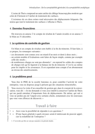 Introduction : De la comptabilité générale à la comptabilité analytique

L’usine de Theix comprend un autre atelier de câblage beaucoup plus modeste que
celui de Clermont et l’atelier de traitement des surfaces.
L’existence de ces deux usines rend nécessaires des déplacements fréquents. On
notera que tout le traitement des surfaces s’effectue à Theix.

4  Données financières
On trouvera en annexe 2 le compte de résultat de l’année écoulée et en annexe 3
le bilan au 31 décembre.

5  Le système de contrôle de gestion
Un bilan et un compte de résultat sont établis à la fin du trimestre. Il faut faire, à
ce propos, les remarques suivantes :
––ces documents sont connus avec un retard d’un mois et demi à deux mois ;
––un certain nombre d’évaluations sont faites de façon simple, comme par exemple
celle des stocks ;
––de nombreuses charges ne sont pas abonnées1 : on reprend les soldes des comptes
de charges tels qu’ils figurent à la balance de fin de trimestre. C’est le cas même
pour les impôts et les assurances. Il est cependant tenu compte d’un abonnement
au niveau des amortissements.

6  Le problème posé

© Dunod – Toute reproduction non autorisée est un délit.

Vous êtes le PDG de la société Automec et, pour contrôler l’activité de votre
entreprise, vous ne disposez jusqu’à présent que des situations trimestrielles.
Vous recevez la visite d’un conseiller de gestion qui, dans le courant de la conver­
sation, vous dit : «  Je me demande si vous avez intérêt à conserver l’atelier de Theix
qui me paraît entraîner d’importants frais de déplacements. De même, qui sait si
vous ne perdez pas de l’argent avec certains clients, notamment avec les nouveaux
que vous vous efforcez de découvrir.  »

Travail à faire
1	

■	

Avez-vous la possibilité de répondre à ces questions ?
2	 ■	
D’une façon générale à quels niveaux serait-il intéressant de pouvoir apprécier la renta­ ilité de l’entreprise ?
b
1.  C’est-à-dire qu’elles ne sont pas ramenées à la période étudiée.

3

 