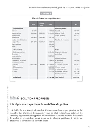Introduction : De la comptabilité générale à la comptabilité analytique

Annexe 3
Bilan de l’exercice au 31 décembre
Brut

Amort.
Prov.

Net

Actif immobilisé
Terrains

Capitaux propres
43 000

Constructions

Net

486 560

43 000
254 080

232 480

Capital

388 740
169 460

149 016

146 210

245 000

388 745

Résultat de l’exercice

534 950

Autres immobilisations
corporelles

50 000

Autres réserves

Installations
techniques

75 540

Participations

86 468

Prêts

25 269

Actif circulant

Dettes
232 486

Matières premières
En-cours
de production

Clients et comptes
rattachés
Débiteurs divers
Banques
Caisse

Emprunts et dettes
assimilées

109 615

Clients – Avances
et acomptes

246 930

508 760

Fournisseurs –
Avances et acomptes

28 600
1 473 600

33 540

1 440 060
368 733
51 335
17 223

Fournisseurs
et comptes rattachés
Sécurité sociale
et autres org. soc.
État-Impôts et taxes
Créditeurs divers

Total général

© Dunod – Toute reproduction non autorisée est un délit.

500 000

Réserve légale

Section

2

3 256 164

Total général

1 528 462
95 000
147 796
40 600
3 256 164

solutions proposées

1  La réponse aux questions du contrôleur de gestion
À l’aide du seul compte de résultat, il n’est naturellement pas possible de lui
répondre. Les charges et les produits y sont en effet reclassés par nature et les
sommes y apparaissant se rapportent à l’ensemble de la société Automec. Le compte
de résultat ne permet donc pas de retrouver les charges spécifiques à l’atelier de
Theix ou à la commande de tel ou tel client.
5

 