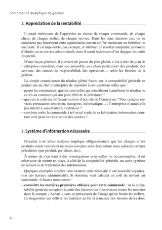 Comptabilité analytique de gestion

2  Appréciation de la rentabilité
Il serait intéressant de l’apprécier au niveau de chaque commande, de chaque
client, de chaque atelier, de chaque service. Dans les deux derniers cas, on ne
concluera pas forcément cette appréciation par un chiffre traduisant un bénéfice ou
une perte. Il est impossible, par exemple, d’attribuer un résultat comptable au bureau
d’études ou au service administratif, mais il serait intéressant d’en dégager les coûts
respectifs.
D’une façon générale, il convient de passer du plan global, c’est-à-dire du plan de
l’entreprise considérée dans son ensemble, aux plans particuliers des produits, des
services, des centres de responsabilité, des opérations… selon les besoins de la
gestion.
La simple connaissance du résultat global fourni par la comptabilité générale ne
permet pas au chef d’entreprise de répondre à des questions telles que :
––parmi les commandes, quelles sont celles qui contribuent à améliorer le résultat ou
celles au contraire qui ont pour effet de le détériorer ?
––quel est le coût des différents centres d’activité de l’entreprise ? Pour certains ser­
vices prestataires (entretien, transports, informatique…), l’entreprise n’aurait-elle
pas intérêt à sous-traiter à l’extérieur ?
––combien coûte la commande à tel ou tel stade de sa fabrication (information pour­
tant utile pour la valorisation des stocks) ?

3  Système d’information nécessaire
Procéder à de telles analyses implique obligatoirement que les charges et les
produits soient ventilés et reclassés non plus selon leur nature mais selon les critères
précédents (par produit, par client, etc.).
À moins de s’en tenir à des investigations ponctuelles ou occasionnelles, il est
nécessaire de mettre en place, à côté de la comptabilité générale, un autre système
de recueil et de traitement des informations.
Quelques exemples simples vont montrer cette nécessité d’une nouvelle organisa­
tion des travaux administratifs. Si Automec veut calculer un coût de revient par
commande, il faudra notamment :
––connaître les matières premières utilisées pour cette commande : or la comp­
tabilité générale enregistre à partir des factures des fournisseurs toutes les matiè­ es
r
dans le compte «  Achats  » sans se préoccuper de l’usage qu’en feront les ateliers.
Le magasinier qui délivre les matières au fur et à mesure des besoins devra donc

6

 