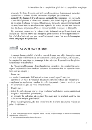 Introduction : De la comptabilité générale à la comptabilité analytique

compléter les bons de sortie où il précisera le numéro de la commande qui exige
ces matières. Ces bons devront ensuite être regroupés par commande ;
––connaître les heures de travail passées à exécuter la commande : ici encore, la
comptabilité générale n’a besoin de connaître, pour établir la paie, que les heures
de présence de chaque personne. Il faudra donc demander au personnel productif
de remplir des bons de travail où seront reportées les heures passées pour l’exécu­
tion de chaque commande. Puis ces bons devront être regroupés et dépouillés.
Ces nouveaux documents, le traitement des informations qu’ils entraînent, ces
analyses de l’activité interne de l’entreprise que l’existence d’une simple comptabi­
lité générale n’exigerait pas, sont caractéristiques de ce que l’on appelle la compta­
bilité analytique d’exploitation.

Section

3

Ce qu’il faut retenir

Alors que la comptabilité générale a essentiellement pour objet l’enregistrement
des flux entre l’entreprise et son environnement (clients, fournisseurs, actionnaires),
la comptabilité analytique se préoccupe à titre principal des conditions d’exploita­
tion internes de l’entreprise.

© Dunod – Toute reproduction non autorisée est un délit.

Le Plan comptable général1 donne la définition suivante : «  La comptabilité analy­
tique d’exploitation est un mode de traitement des données dont les objectifs essen­
tiels sont les suivants :
D’une part :
––connaître les coûts des différentes fonctions assumées par l’entreprise ;
––déterminer les bases d’évaluation de certains éléments du bilan de l’entreprise2 ;
––expliquer les résultats en calculant les coûts des produits (biens et services) pour
les comparer aux prix de vente correspondants.
D’autre part :
––établir les prévisions de charges et de produits d’exploitation (coûts préétablis et
budgets d’exploitation, par exemple) ;
––en constater la réalisation et expliquer les écarts qui en résultent (contrôle des
coûts et des budgets, par exemple).
D’une manière générale, elle doit fournir tous les éléments de nature à éclairer les
prises de décision.  »

1.  Nous ferons référence au Plan comptable général 1982 qui est plus développé en matière de compta­ ilité
b
analytique que celui de 1999.
2.  Il s’agit notamment de l’évaluation des stocks.

7

 