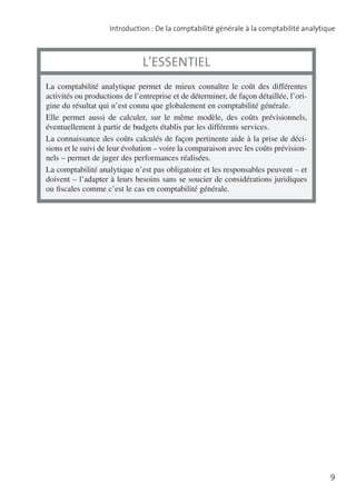 Introduction : De la comptabilité générale à la comptabilité analytique

L’essentiel
La comptabilité analytique permet de mieux connaître le coût des différentes
activités ou productions de l’entreprise et de déterminer, de façon détaillée, l’origine du résultat qui n’est connu que globalement en comptabilité générale.
Elle permet aussi de calculer, sur le même modèle, des coûts prévisionnels,
éventuelle­ ent à partir de budgets établis par les différents services.
m
La connaissance des coûts calculés de façon pertinente aide à la prise de décisions et le suivi de leur évolution – voire la comparaison avec les coûts prévisionnels – permet de juger des performances réalisées.
La comptabilité analytique n’est pas obligatoire et les responsables peuvent – et
doivent – l’adapter à leurs besoins sans se soucier de considérations juridiques
ou fiscales comme c’est le cas en comptabilité générale.

9

 