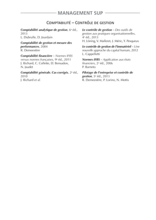 MANAGEMENT SUP
Comptabilité – Contrôle de gestion
Comptabilité analytique de gestion, 6e éd.,
2013
L. Dubrulle, D. Jourdain
Comptabilité de gestion et mesure des
performances, 2004
R. Demeestère

Le contrôle de gestion – Des outils de
gestion aux pratiques organisationnelles,
4e éd., 2013
H. Löning, V. Malleret, J. Méric, Y. Pesqueux
Le contrôle de gestion de l’immatériel – Une
nouvelle approche du capital humain, 2012
L. Cappelletti

Comptabilité financière – Normes IFRS
versus normes françaises, 9e éd., 2011
J. Richard, C. Collette, D. Bensadon,
N. Jaudet

Normes IFRS – Application aux états
financiers, 2e éd., 2006
P. Barneto

Comptabilité générale. Cas corrigés, 2e éd.,
2010
J. Richard et al.

Pilotage de l’entreprise et contrôle de
gestion, 5e éd., 2013
R. Demeestère, P. Lorino, N. Mottis

 