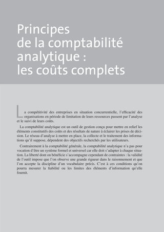 Principes
de la comptabilité
ana­ ytique :
l
les coûts complets

L

a compétitivité des entreprises en situation concurrentielle, l’efficacité des
orga­ isations en période de limitation de leurs ressources passent par l’analyse
n
et le suivi de leurs coûts.
La comptabilité analytique est un outil de gestion conçu pour mettre en relief les
éléments constitutifs des coûts et des résultats de nature à éclairer les prises de déci­
sion. Le réseau d’analyse à mettre en place, la collecte et le traitement des informa­
tions qu’il suppose, dépendent des objectifs recherchés par les utilisateurs.

Contrairement à la comptabilité générale, la comptabilité analytique n’a pas pour
vocation d’être un système formel et universel car elle doit s’adapter à chaque situa­
tion. La liberté dont on bénéficie s’accompagne cependant de contraintes : la vali­ ité
d
de l’outil impose que l’on observe une grande rigueur dans le raisonnement et que
l’on accepte la discipline d’un vocabulaire précis. C’est à ces conditions qu’on
pourra mesurer la fiabilité ou les limites des éléments d’information qu’elle
fournit.

 