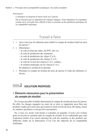 l
Partie 1  ■  Principes de la comptabilité ana­ ytique : les coûts complets
Remarques
L’entreprise ne disposait d’aucun stock au ler janvier.
On ne discutera pas la répartition des charges indiquée. Cette répartition est cepen­ ant,
d
comme on le verra plus loin, difficile à faire et constitue un des problèmes principaux de
la comptabilité analytique.

Travail à faire
1	

■	
Avez-vous

tous les éléments pour établir le compte de résultat relatif au mois
de janvier ?
2	 ■	 Déterminez :
– le coût d’achat des tubes, du PVC, des vis,
– le coût de production des armatures,
– le coût de production des sièges C et L,
– le coût de production des chaises C et L,
– le coût de revient des chaises C et L vendues,
– le résultat analytique sur les chaises C et L.
En déduire le résultat de la période.
3	 ■	
Présentez le compte de résultat du mois de janvier à l’aide des éléments cidessus.

Section

2

Solution proposée

1 Éléments nécessaires pour la présentation
du compte de résultat
Il n’est pas possible d’établir directement le compte de résultat du mois de janvier.
En effet, les charges engagées au cours de ce mois se rapportent aussi bien aux
produits vendus qu’à tous ceux qui restent en stock à la fin du mois. De même, toutes
les matières premières n’ont pas été consommées.
Or, si tous ces stocks sont faciles à connaître en quantité, il reste à les évaluer
pour en inscrire la variation dans le compte de résultat. Il est souhaitable que cette
évalua­ ion résulte d’un calcul rationnel du coût des matières et des produits aux
t
différents stades de la fabrication. C’est l’un des objectifs de la comptabilité
analytique.
16

 