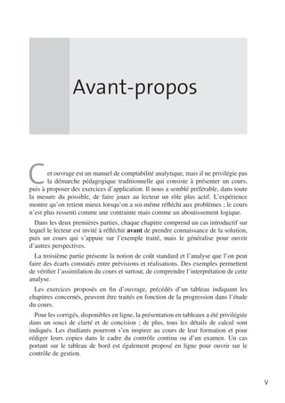 Avant-propos

C

et ouvrage est un manuel de comptabilité analytique, mais il ne privilégie pas
la démarche pédagogique traditionnelle qui consiste à présenter un cours,
puis à proposer des exercices d’application. Il nous a semblé préférable, dans toute
la mesure du possible, de faire jouer au lecteur un rôle plus actif. L’expérience
montre qu’on retient mieux lorsqu’on a soi-même réfléchi aux problèmes ; le cours
n’est plus ressenti comme une contrainte mais comme un aboutissement logique.
Dans les deux premières parties, chaque chapitre comprend un cas introductif sur
lequel le lecteur est invité à réfléchir avant de prendre connaissance de la solution,
puis un cours qui s’appuie sur l’exemple traité, mais le généralise pour ouvrir
d’autres perspectives.
La troisième partie présente la notion de coût standard et l’analyse que l’on peut
faire des écarts constatés entre prévisions et réalisations. Des exemples permettent
de vérifier l’assimilation du cours et surtout, de comprendre l’interprétation de cette
analyse.
Les exercices proposés en fin d’ouvrage, précédés d’un tableau indiquant les
chapitres concernés, peuvent être traités en fonction de la progression dans l’étude
du cours.
Pour les corrigés, disponibles en ligne, la présentation en tableaux a été privilégiée
dans un souci de clarté et de concision ; de plus, tous les détails de calcul sont
indiqués. Les étudiants pourront s’en inspirer au cours de leur formation et pour
rédiger leurs copies dans le cadre du contrôle continu ou d’un examen. Un cas
portant sur le tableau de bord est également proposé en ligne pour ouvrir sur le
contrôle de gestion.

V

 